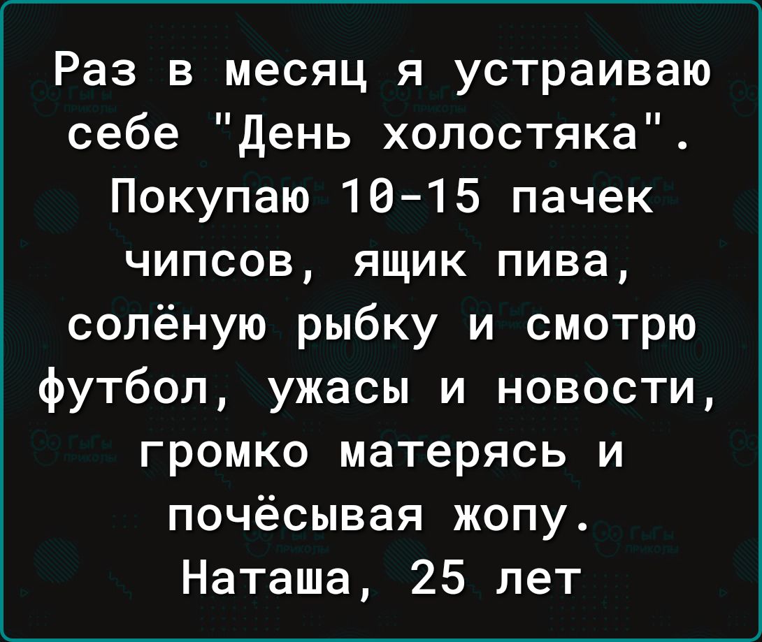 Раз в месяц я устраиваю себе день холостяка Покупаю 16 15 пачек чипсов ящик пива солёную рыбку и смотрю футбол ужасы и новости громко матерясь и почёсывая жопу Наташа 25 лет