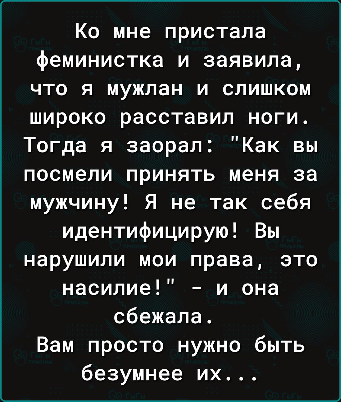 Ко мне пристала феминистка и заявила что я мужпан и слишком широко расставил ноги Тогда я заорал Как вы посмели принять меня за мужчину Я не так себя идентифицирую Вы нарушили мои права это насилие и она сбежала Вам просто нужно быть безумнее их