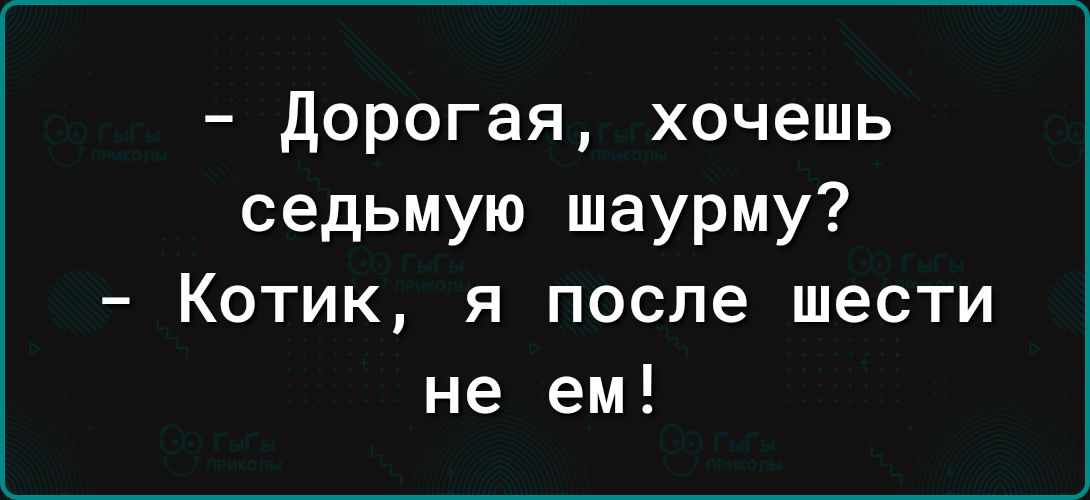 Дорогая хочешь седьмую шаурму Котик я после шести не ем