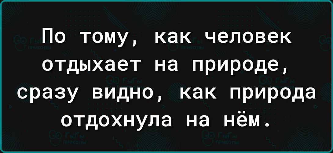 По тому как человек отдыхает на природе сразу видно как природа отдохнула на нём