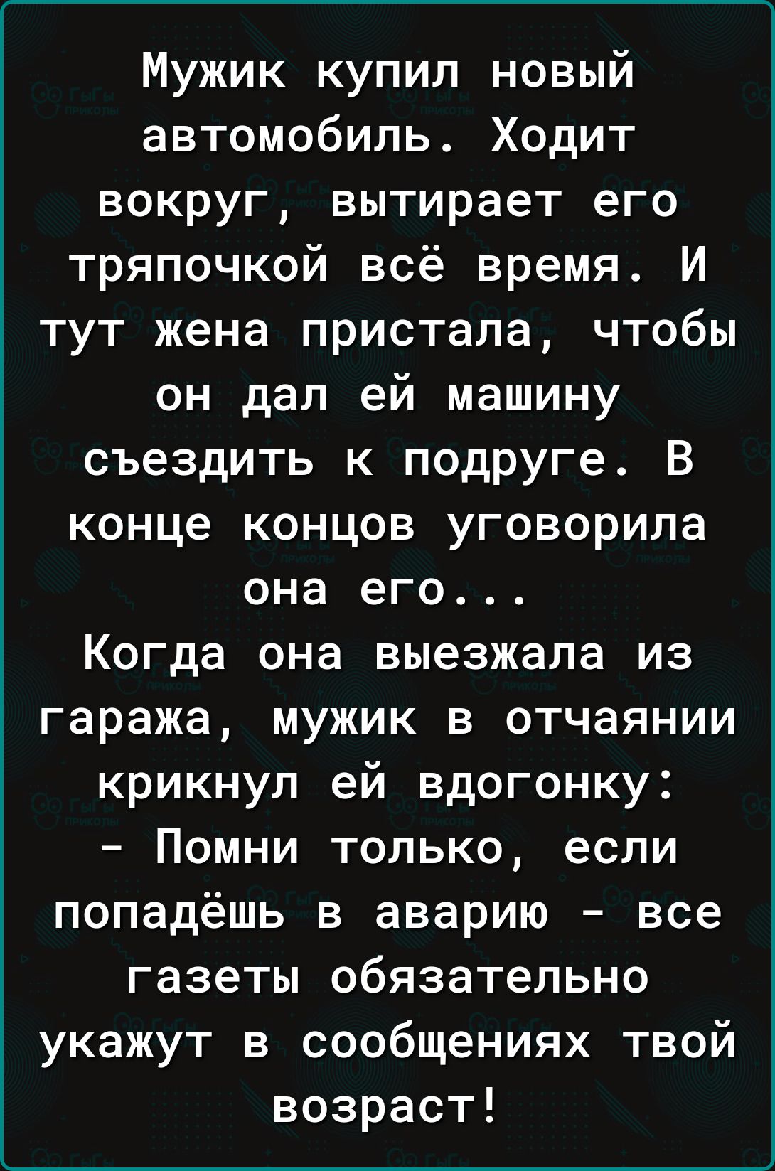 Мужик купил новый автомобиль Ходит вокруг вытирает его тряпочкой всё время И тут жена пристала чтобы он дал ей машину съездить к подруге В конце концов уговорила она его Когда она выезжала из гаража мужик в отчаянии крикнул ей вдогонку Помни только если попадёшь в аварию все газеты обязательно укажут в сообщениях твой возраст