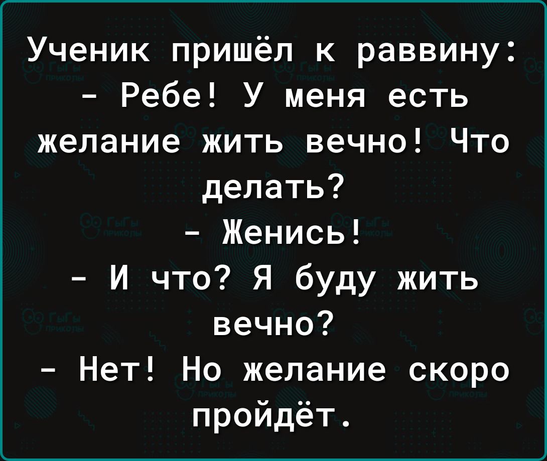 Ученик пришёл к раввину Ребе У меня есть желание жить вечно Что делать Женись И что Я буду жить вечно Нет Но желание скоро пройдёт