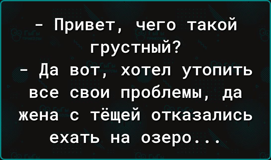 Привет чего такой грустный да вот хотел утопить все свои проблемы да жена с тёщей отказались ехать на озеро