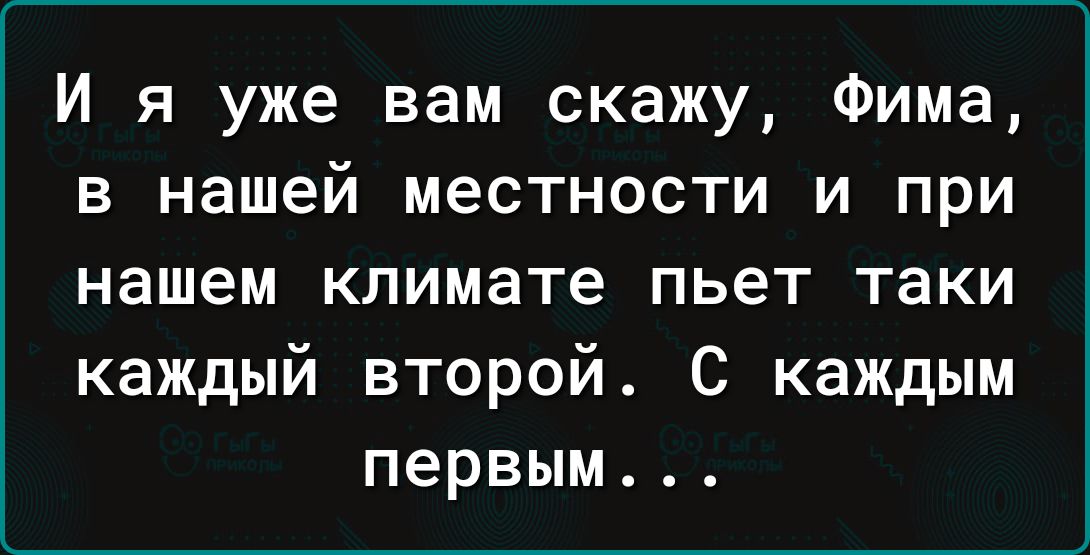 И я уже вам скажу Фима в нашей местности и при нашем климате пьет таки каждый второй С каждым первым