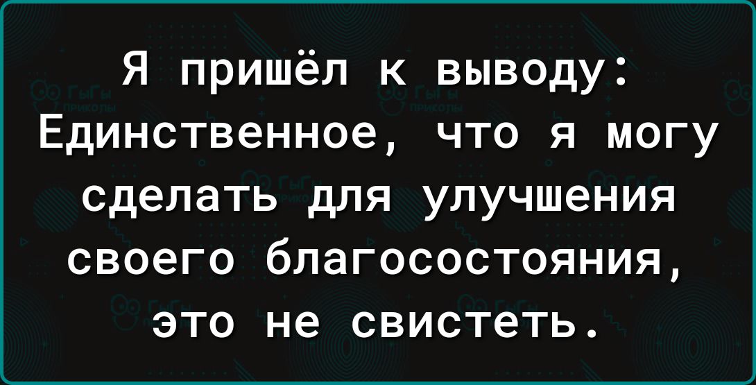 Я пришёл к выводу Единственное что я могу сделать для улучшения своего бЛЭГОСОСТОЯНИЯ ЭТО не свистеть