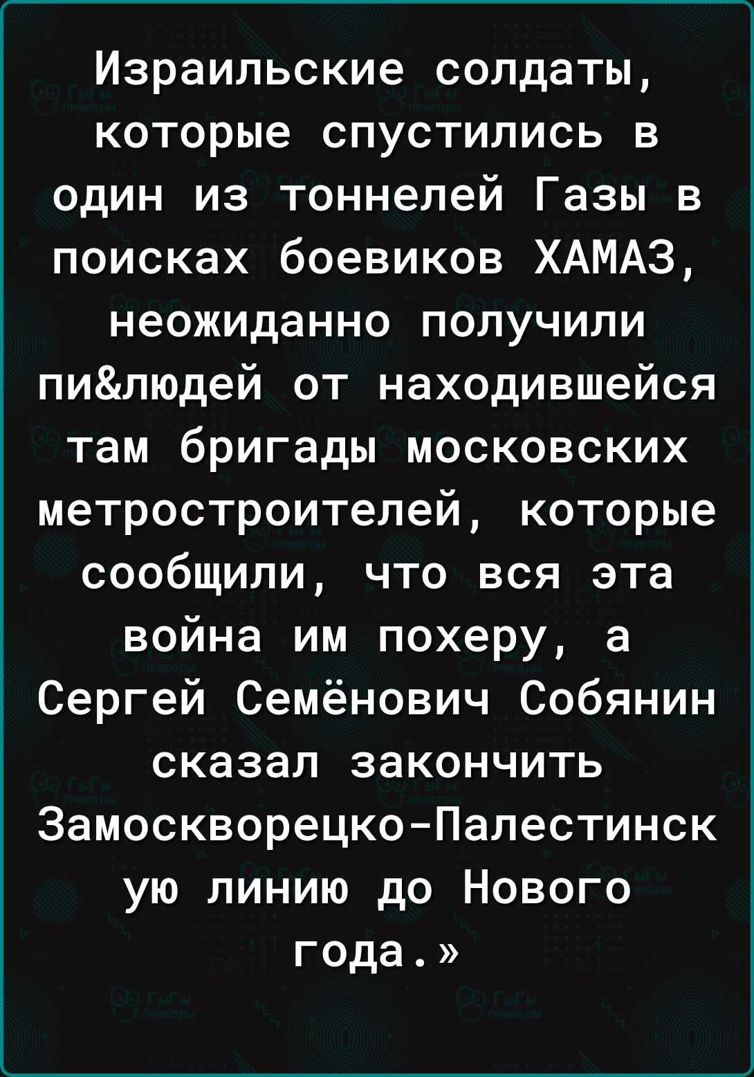 Израильские солдаты которые спустились в один из тоннелей Газы в поисках боевиков ХАМАЗ неожиданно получили пилюдей от находившейся там бригады московских метростроителей которые сообщили что вся эта война им похеру а Сергей Семёнович Собянин сказал закончить ЗамоскворецкоПалестинск ую линию до Нового года