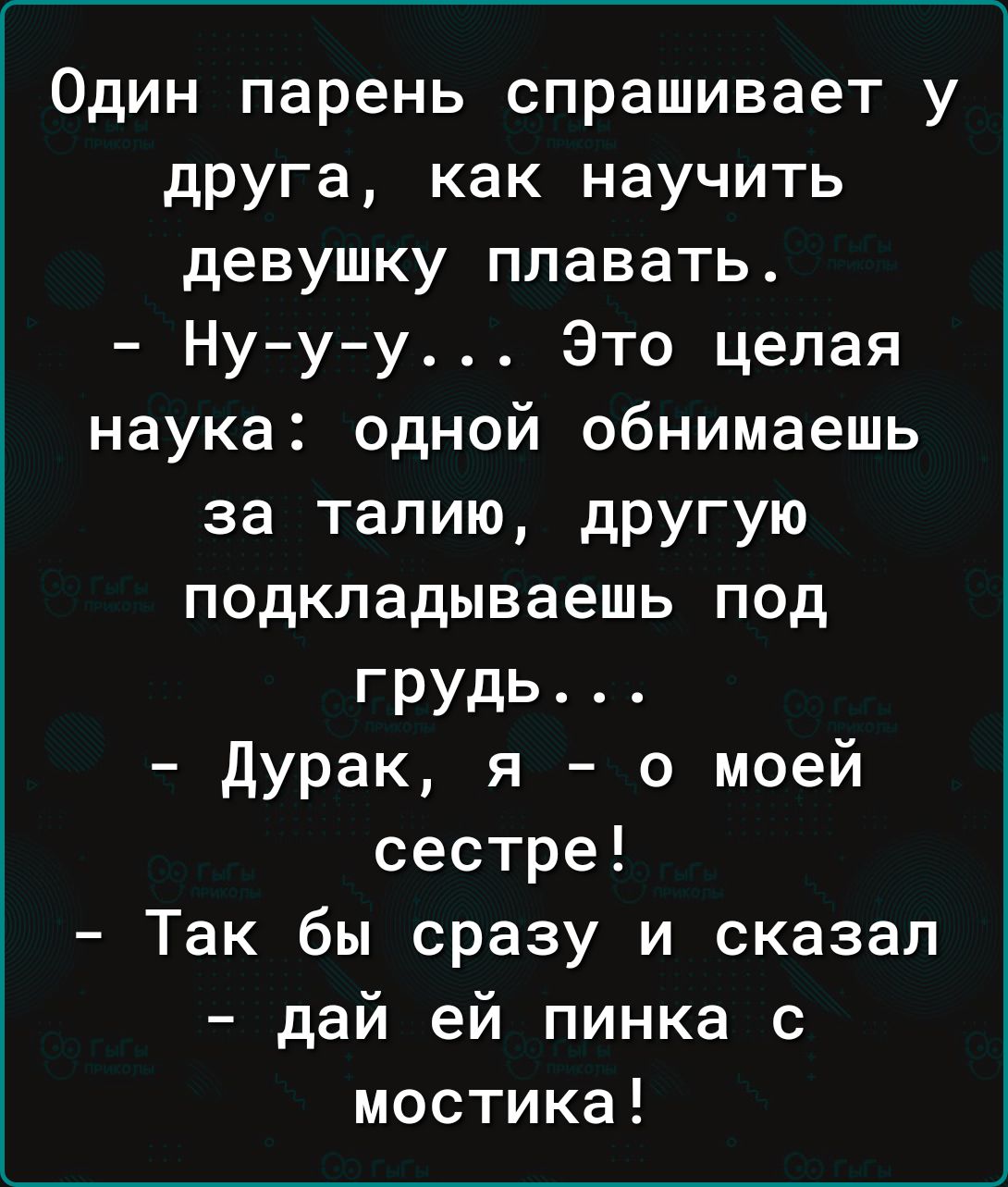 Один парень спрашивает у друга как научить девушку плавать Нууу Это целая наука одной обнимаешь за талию дРУГУЮ подкладываешь под грудь Дурак я о моей сестре Так бы сразу и сказал дай ей пинка с мостика