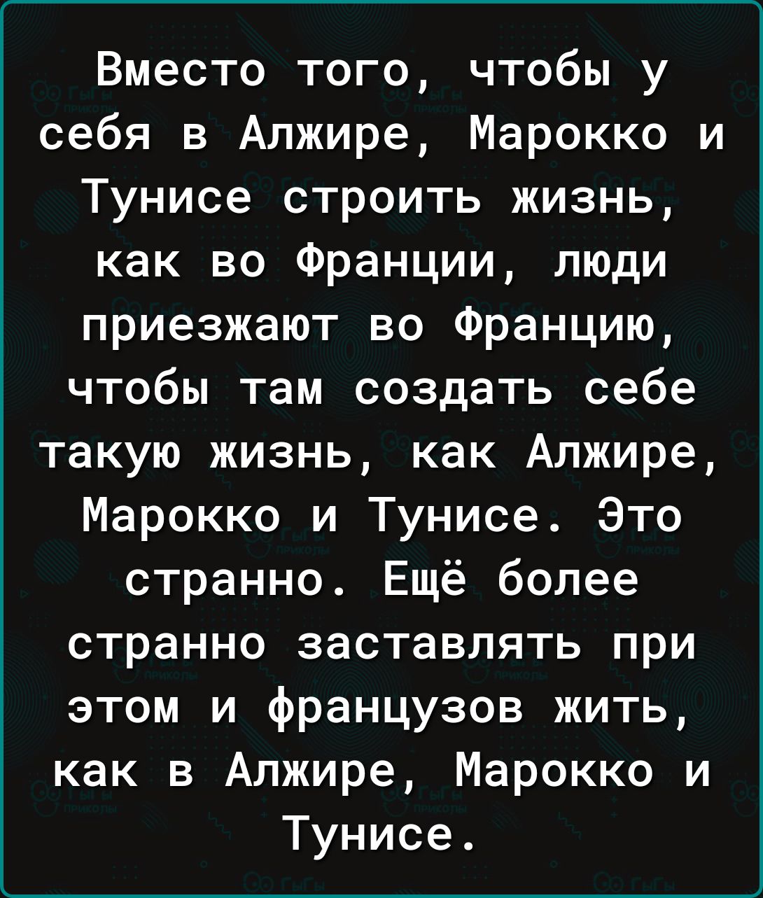 Вместо того чтобы у себя в Алжире Марокко и Тунисе строить жизнь как во Франции люди приезжают во Францию чтобы там создать себе такую жизнь как Алжире Марокко и Тунисе Это странно Ещё более странно заставлять при этом и французов жить как в Алжире Марокко и Тунисе