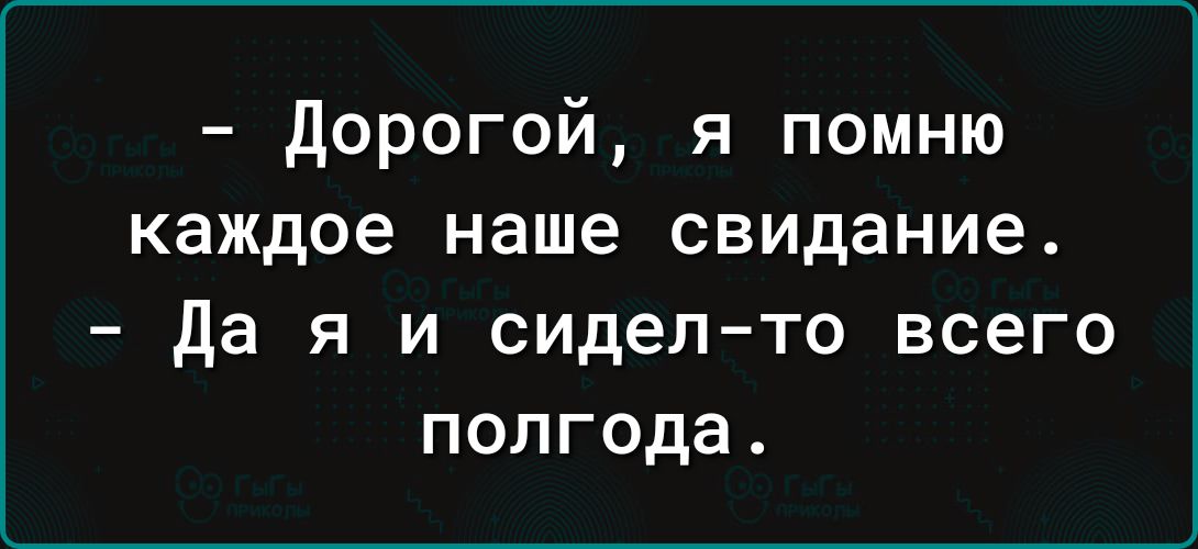 дорогой я помню каждое наше свидание да я и сидел то всего полгода