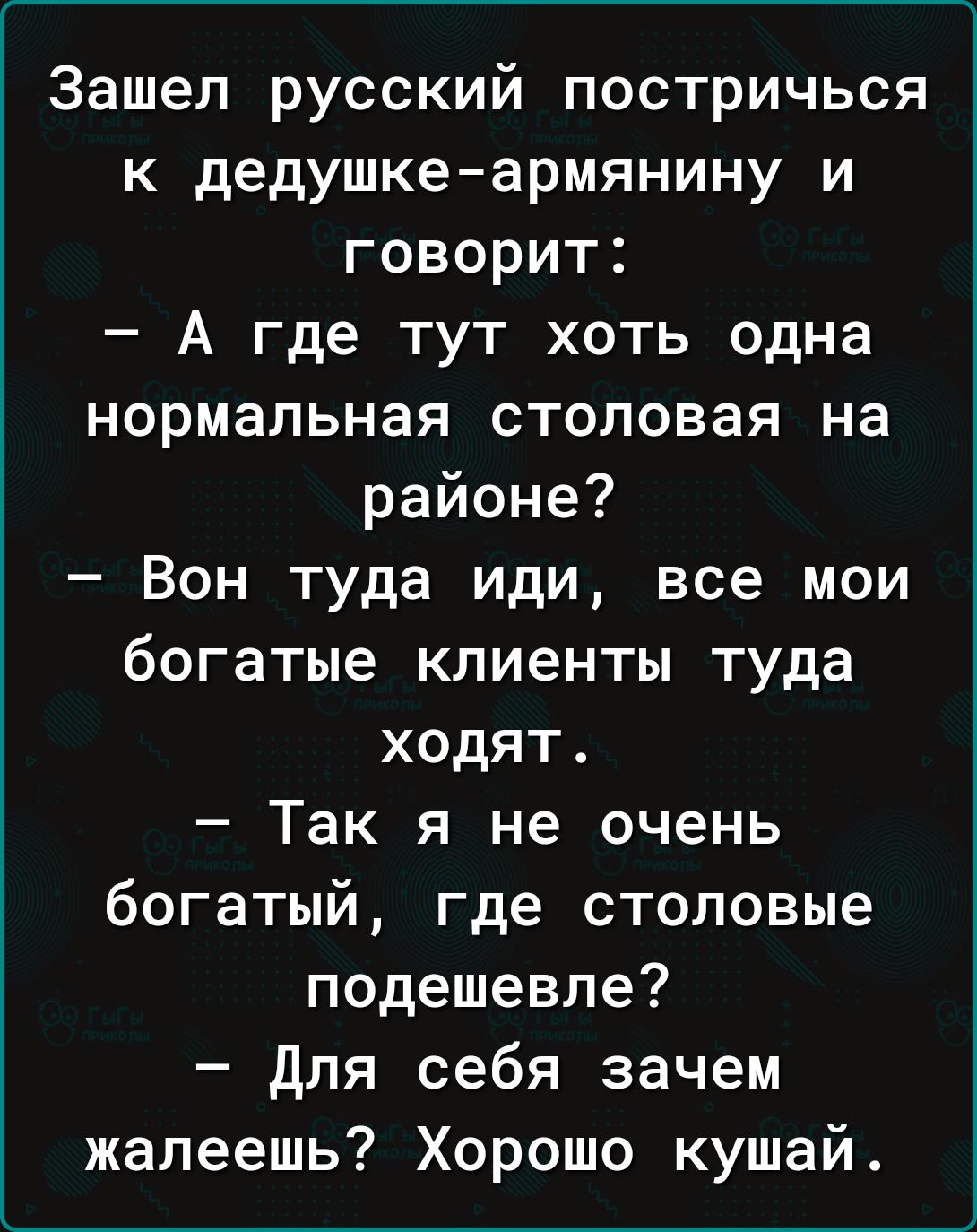 Зашел русский постричься к дедушке армянину и говорит А где тут хоть одна нормальная столовая на районе Вон туда иди все мои богатые клиенты туда ходят Так я не очень богатый где столовые подешевле для себя зачем жалеешь Хорошо кушай