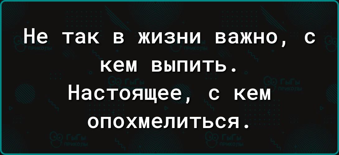 Не так в жизни важно с кем выпить Настоящее с кем опохмелиться