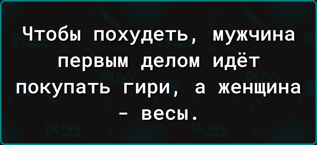 Чтобы похудеть мужчина первым делом идёт ПОКУПЭТЬ ГИРИ а женщина весы