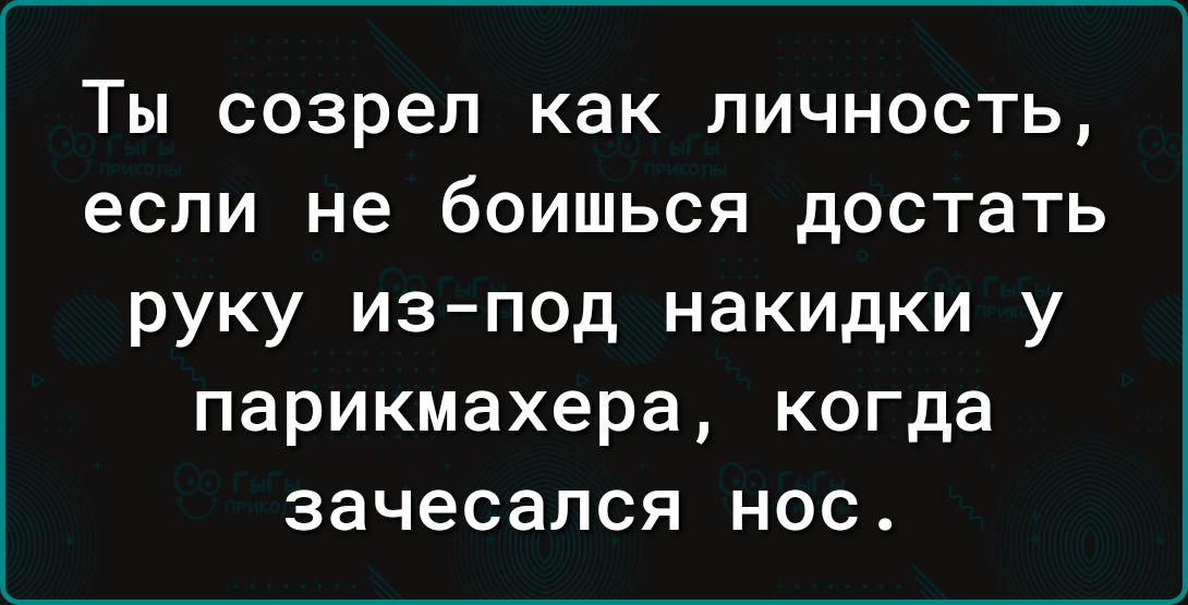 ТЫ созрел как ЛИЧНОСТЬ если не бОИШЬСЯ достать руку изпод накидки у парикмахера когда зачесапся нос