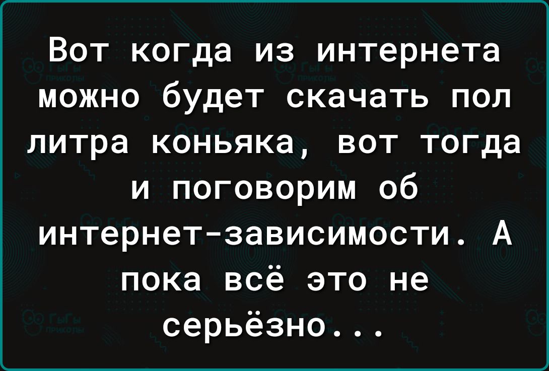 Вот когда из интернета можно будет скачать пол литра коньяка вот тогда и поговорим об интернетзависимости А пока всё это не серьёзно