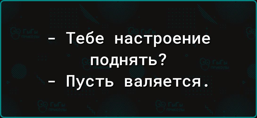 Тебе настроение поднять Пусть валяется