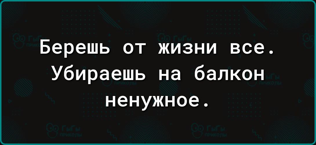 Берешь ОТ ЖИЗНИ все Убираешь на балкон ненужное