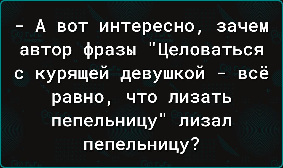 А вот интересно зачем автор фразы Цеповаться с курящей девушкой всё равно что лизать пепельницу лизал пепельницу