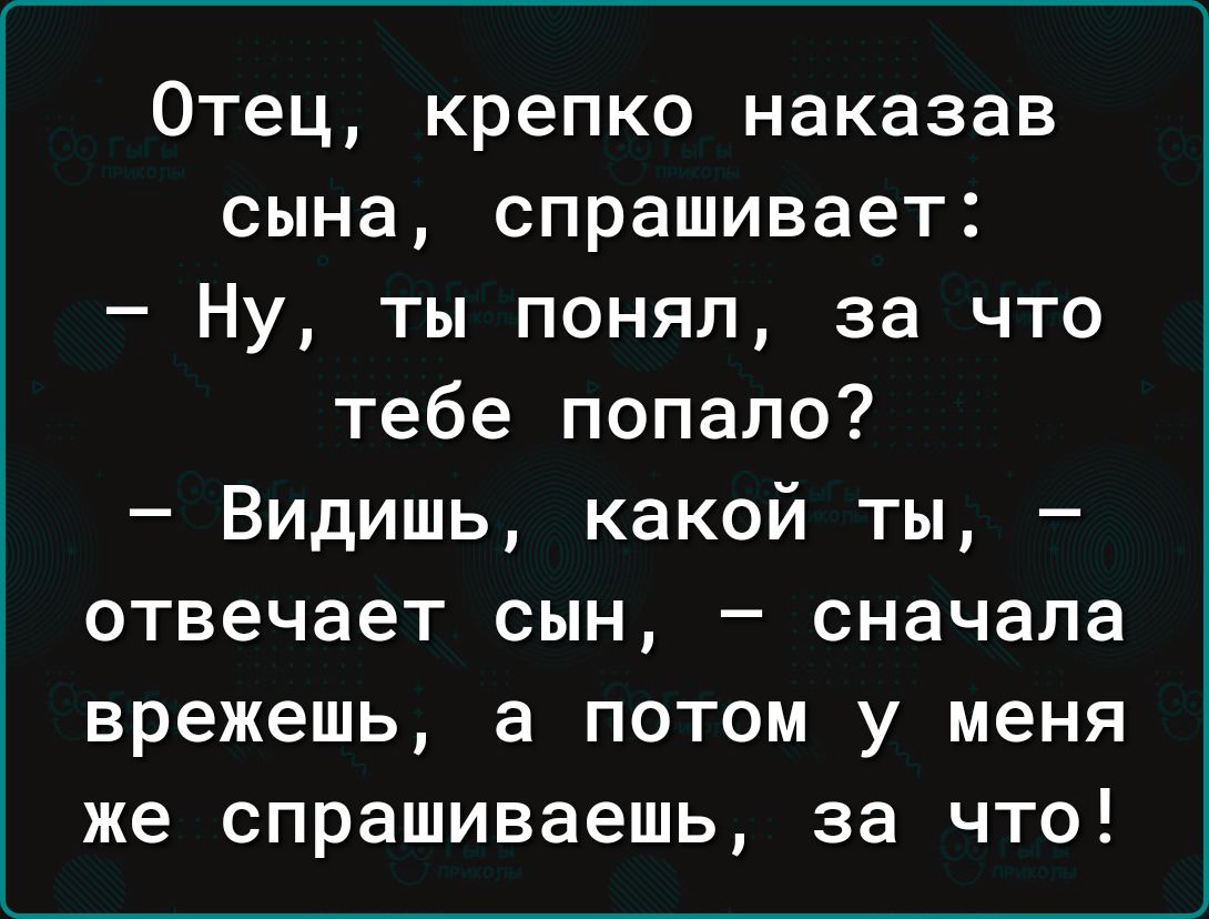 Отец крепко наказав сына спрашивает Ну ты понял за что тебе попало Видишь какой ты отвечает сын сначала врежешь а потом у меня же спрашиваешь за что