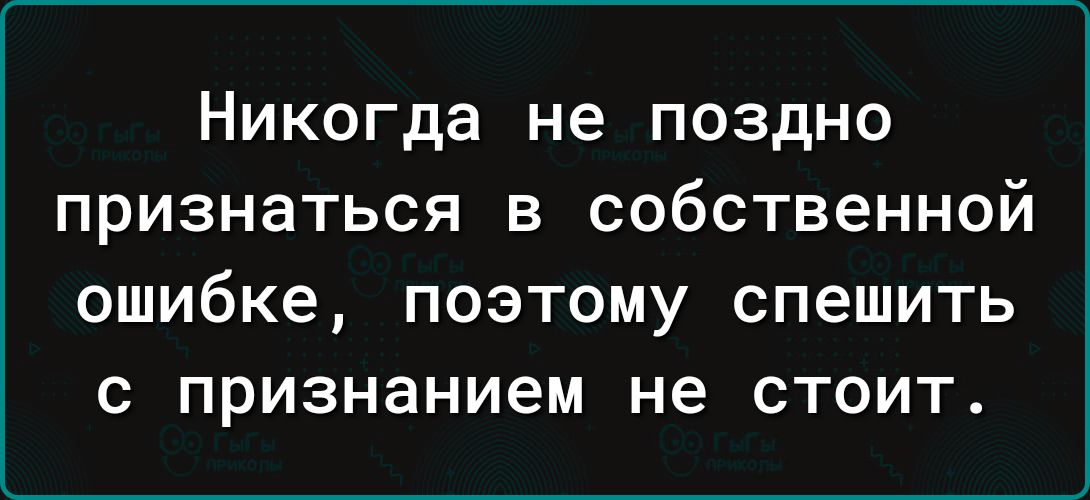 Никогда не поздно признаться в собственной ошибке ПОЭТОМУ СПЕШИТЬ С признанием не СТОИТ