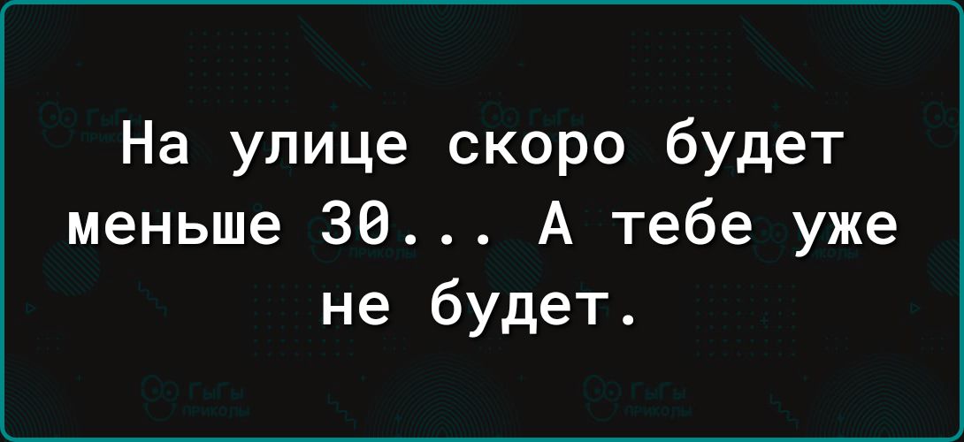 На улице скоро будет меньше 30 А тебе уже не будет