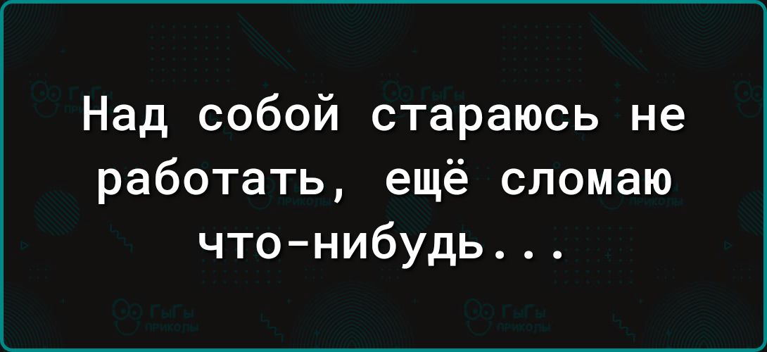 Над собой стараюсь не работать ещё сломаю чтонибудь