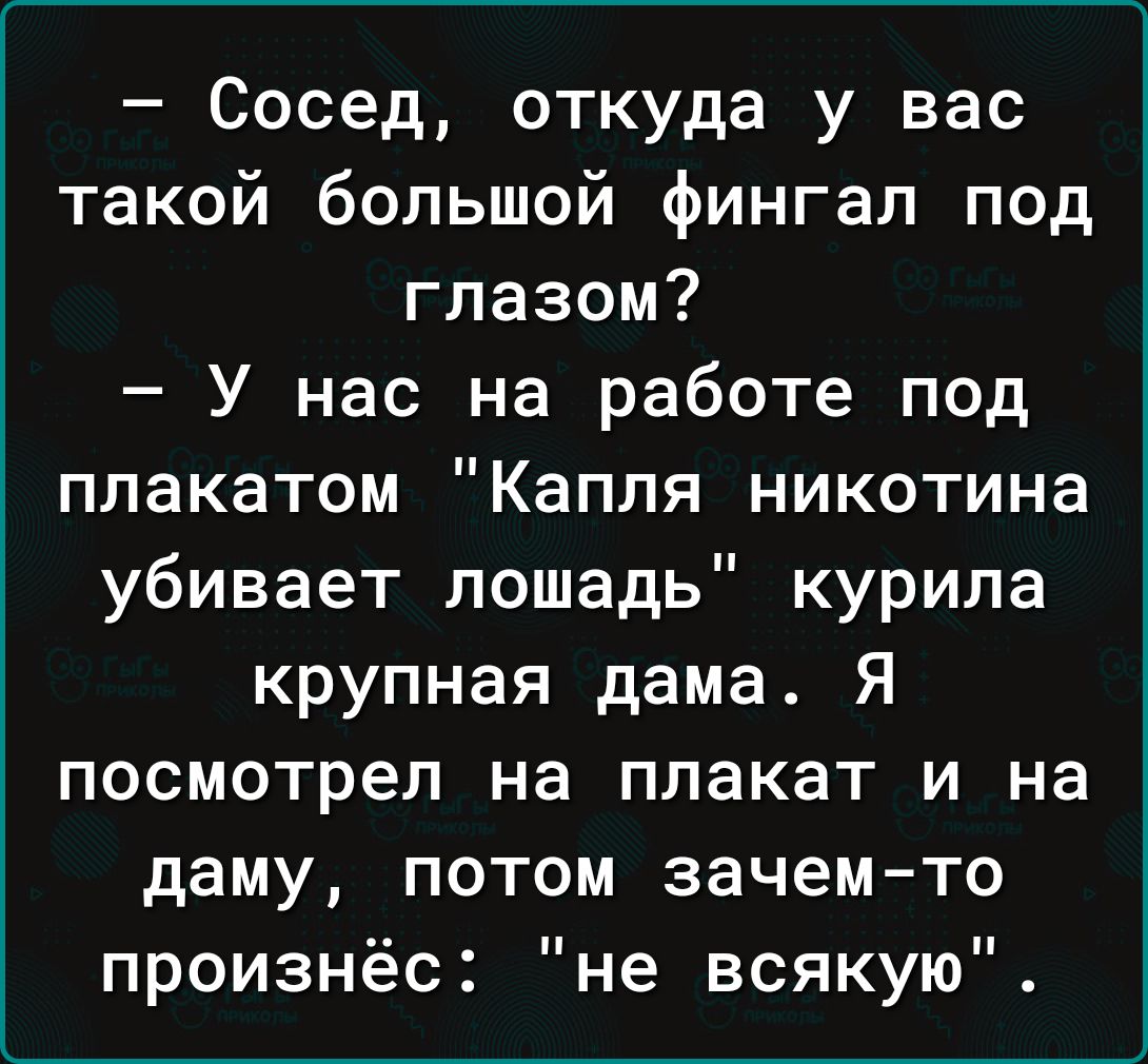 Сосед откуда у вас такой большой фингал под глазом У нас на работе под плакатом Капля никотина убивает лошадь курила крупная дама Я посмотрел на плакат и на даму потом зачем то произнёс не всякую
