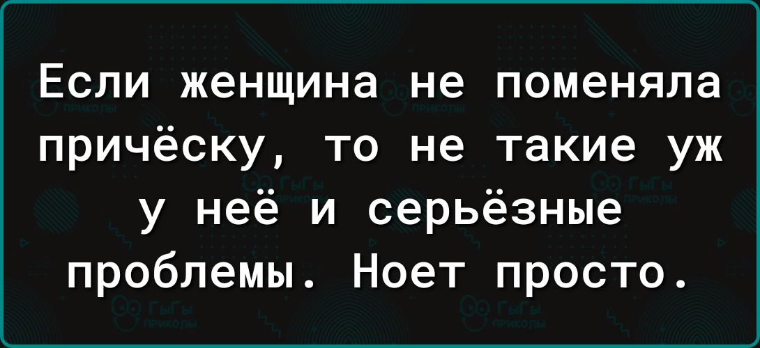 Если женщина не поменяла причёску то не такие уж у неё и серьёзные проблемы Ноет просто