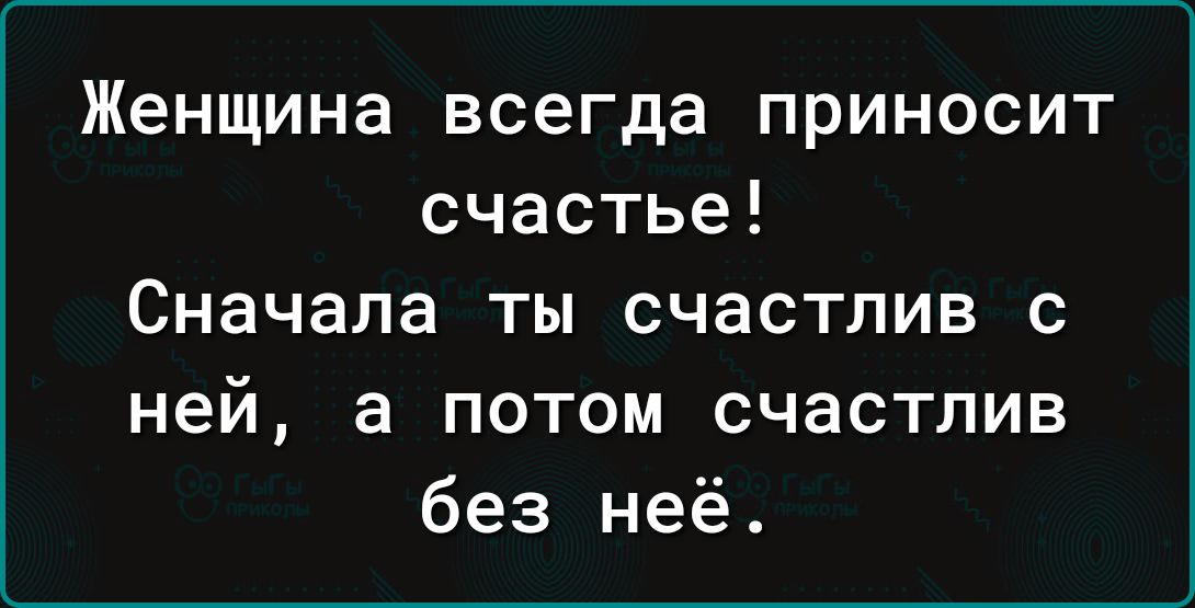 Женщина всегда приносит счастье Сначала ты счастлив с ней а потом счастлив без неё