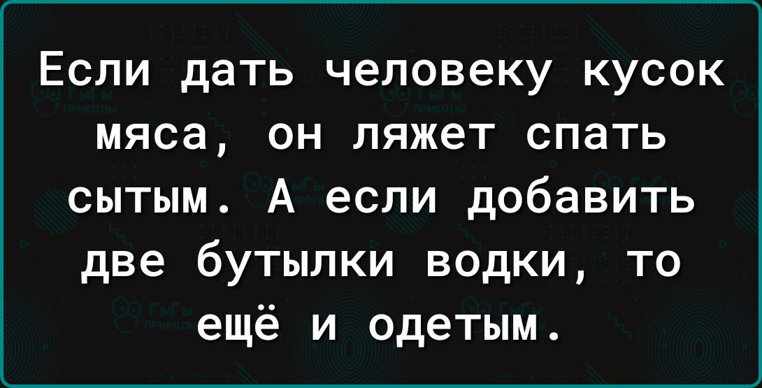 Если дать человеку кусок мяса он ляжет спать сытым А если добавить две бутылки водки то ещё и одетым