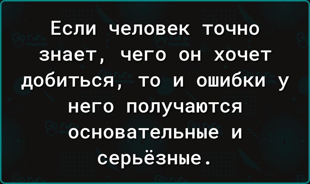 Если человек точно знает чего он хочет добиться то и ошибки у него ПОПУЧЭЮТСЯ основательные И серьёзные