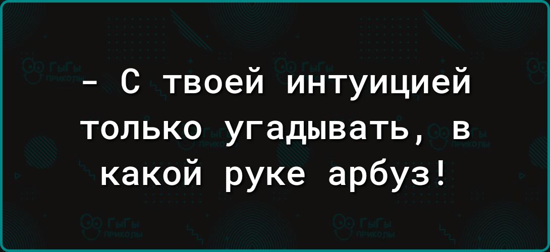 С твоей интуицией только угадывать в какой руке арбуз