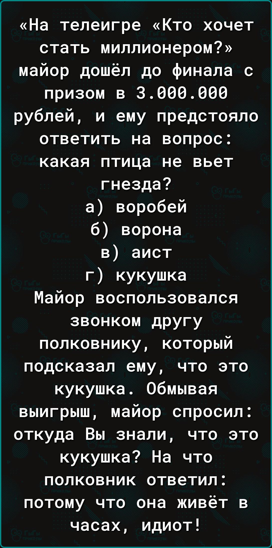 На телеигре Кто хочет стать миллионером майор дошёл до финала с призом в 3660666 рублей и ему предстояло ответить на вопрос какая птица не вьет гнезда а воробей б ворона 3 аист г кукушка Майор воспользовался звонком дРУгу полковнику который подсказал ему что это кукушка обмывая выигрыш майор спросил откуда Вы знали что это кукушка На что полковник ответил потому что она живёт в часах идиот