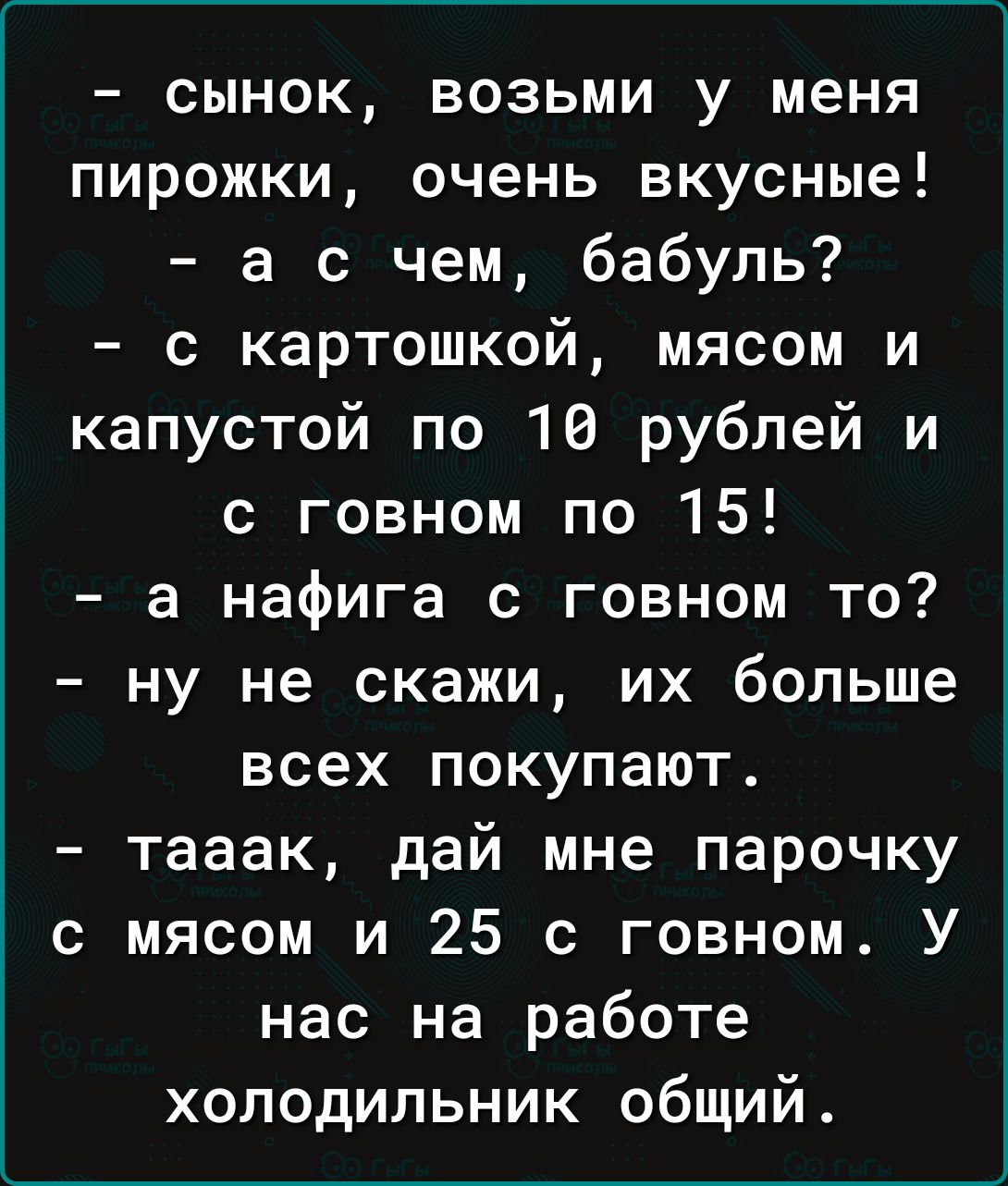сынок возьми у меня пирожки очень вкусные а с чем бабуль с картошкой мясом и капустой по 16 рублей и с говном по 15 а нафига с говном то ну не скажи их больше всех покупают тааак дай мне парочку с мясом и 25 с говном У нас на работе холодильник общий