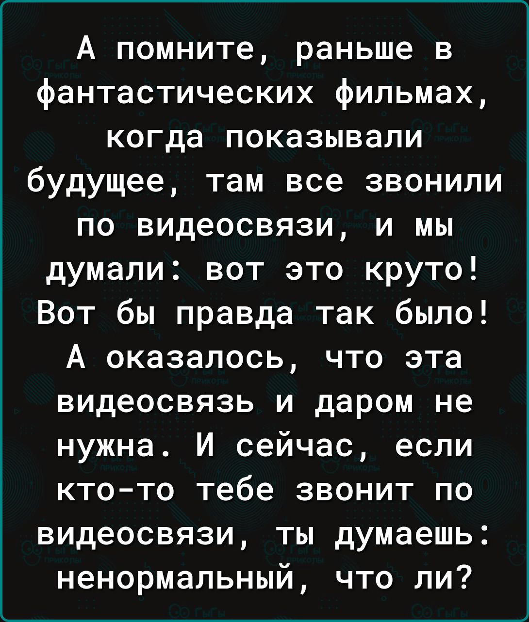 А помните раньше в фантастических фильмах когда показывали будущее там все звонили по видеосвязи и мы думали вот это круто Вот бы правда так было А оказалось что эта видеосвязь и даром не нужна И сейчас если кто то тебе звонит по видеосвязи ты думаешь ненормальный что ли