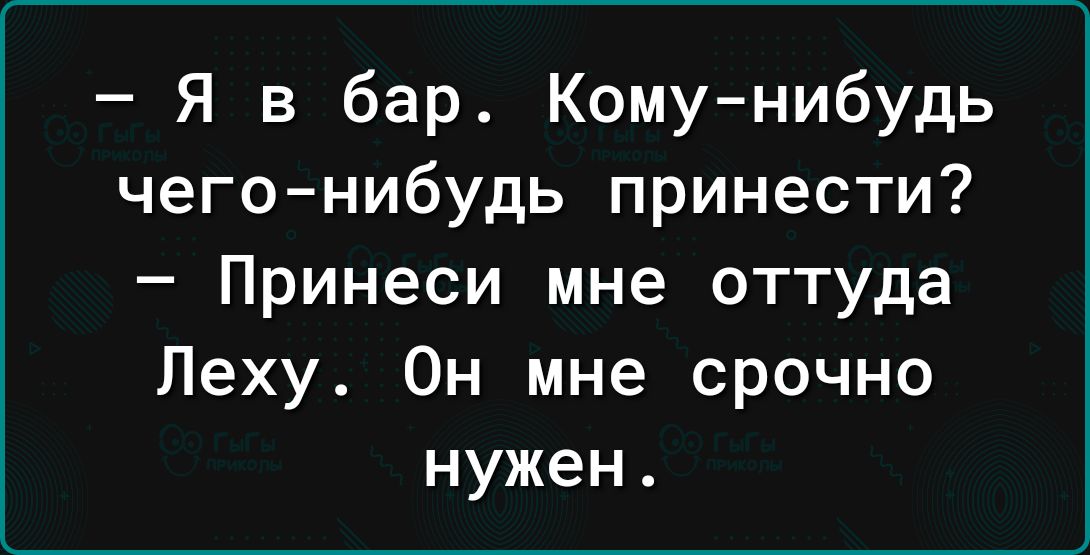 Я в бар Кому нибудь чегонибудь принести Принеси мне оттуда Леху Он мне срочно нужен