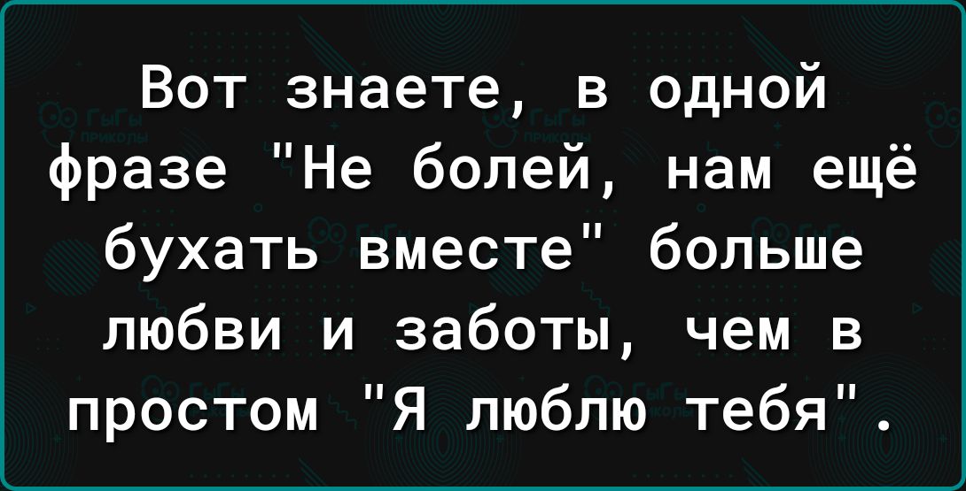 Вот знаете в одной фразе Не болей нам ещё бухать вместе больше любви и заботы чем в простом Я люблю тебя