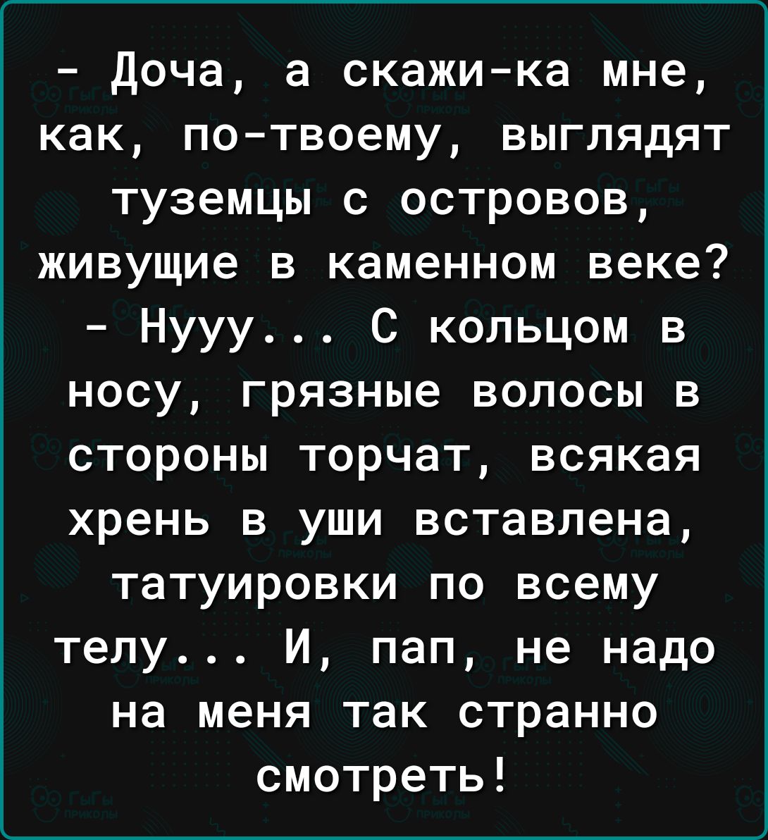 доча а скажи ка мне как по твоему выглядят туземцы с островов живущие в каменном веке Нууу С кольцом в носу грязные волосы в стороны торчат всякая хрень в уши вставлена татуировки по всему телу И пап не надо на меня так странно смотреть