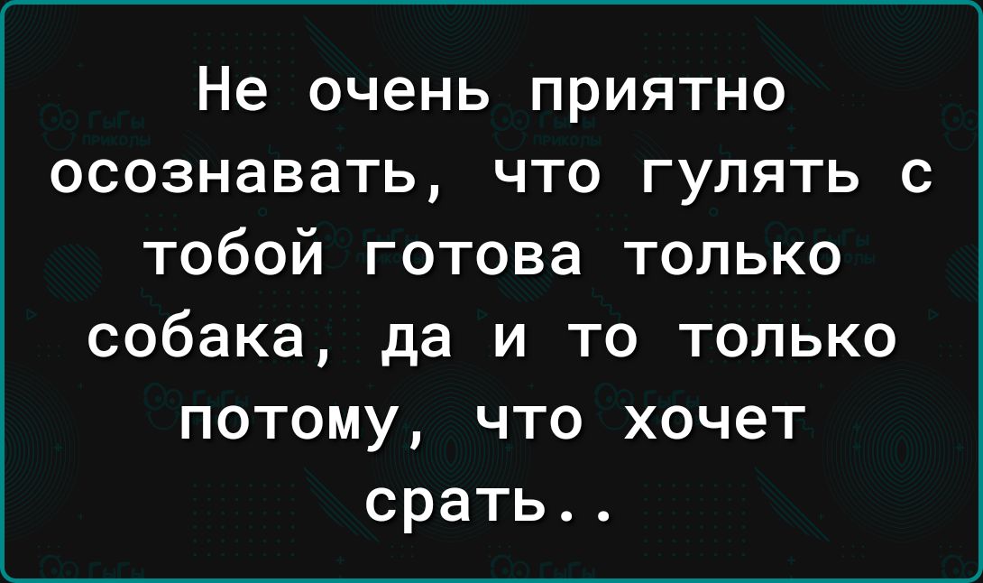 Не очень ПРИЯТНО ОСОЗНЭВЭТЬ ЧТО ГУЛЯТЬ С ТОбОЙ готова ТОЛЬКО собака да и то только потому что хочет срать