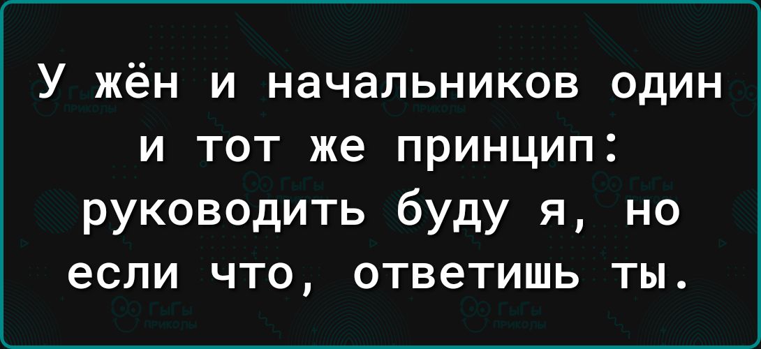 У жён и начальников один и тот же принцип руководить буду я но если что ответишь ты