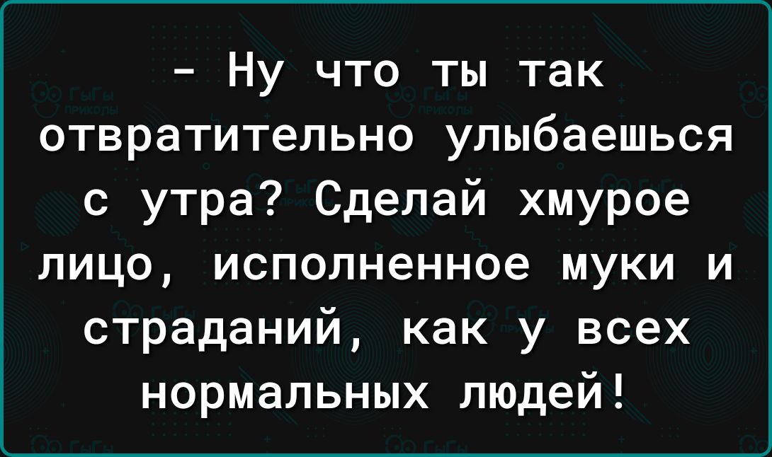 Ну что ты так отвратительно улыбаешься с утра Сделай хмурое лицо исполненное муки и страданий как у всех нормальных людей