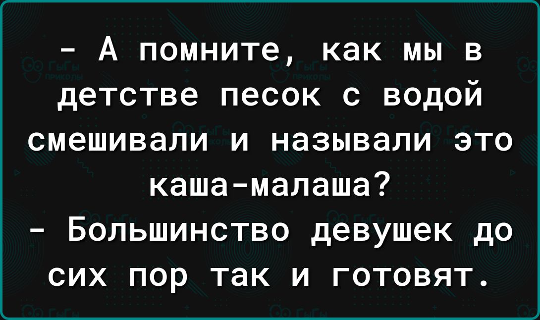 А помните как мы в детстве песок с водой смешивали и называли это кашамалаша Большинство девушек до сих пор так и готовят