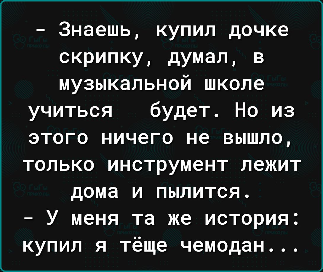 Знаешь купил дочке скрипку думал в музыкальной школе учиться будет Но из этого ничего не вышло только инструмент лежит дома и пылится У меня та же история купил я тёще чемодан