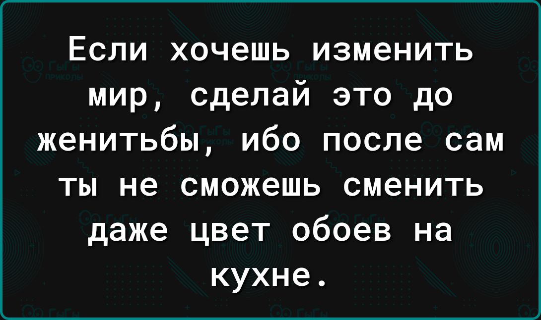 Если хочешь изменить мир сделай это до женитьбы ибо после сам ты не сможешь сменить даже цвет обоев на кухне