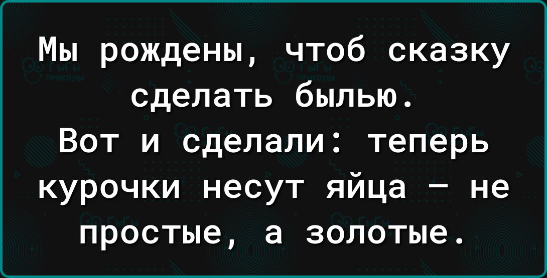 Мы рождены чтоб сказку сделать былью Вот и сделали теперь курочки несут яйца не простые в золотые