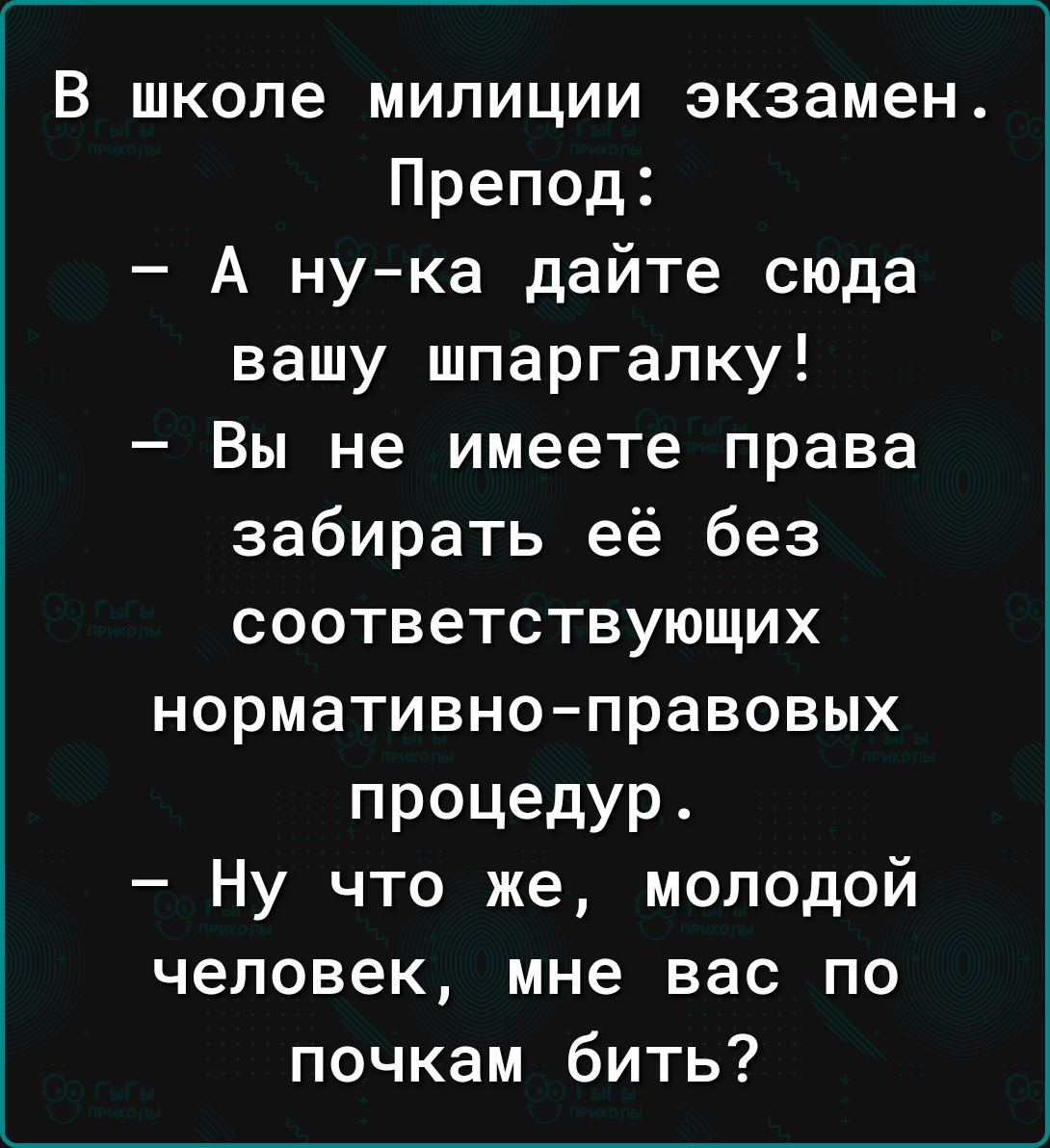 В школе милиции экзамен Препод А ну ка дайте сюда вашу шпаргалку Вы не имеете права забирать её без соответствующих нормативно правовых ПРОЦедУР Ну что же молодой человек мне вас по почкам бить