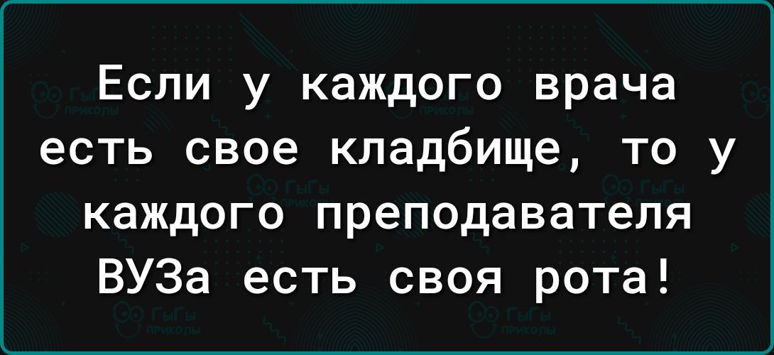 Если у каждого врача есть свое кладбище то у каждого преподавателя ВУЗа есть своя рота