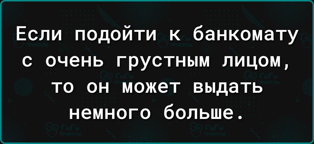 Если подойти к банкомату с очень грустным лицом то он может выдать немного больше