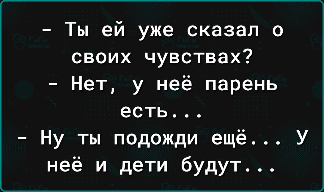 Ты ей уже сказал о своих чувствах Нет у неё парень есть Ну ты подожди ещё У неё и дети будут