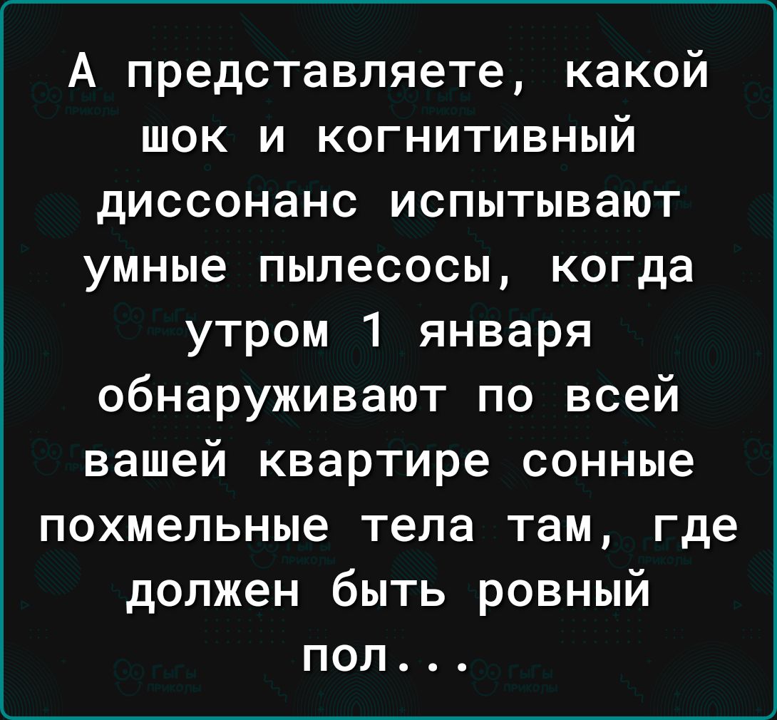 А представляете какой шок и когнитивный диссонанс испытывают умные пылесосы когда утром 1 января обнаруживают по всей вашей квартире сонные похмельные тела там где должен быть ровный поп