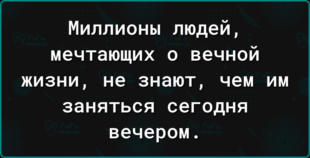 Миллионы людей мечтающих о вечной жизни не знают чем им заняться сегодня вечером